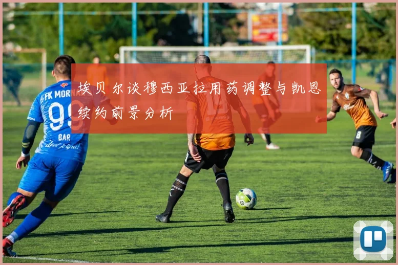 埃贝尔谈穆西亚拉用药调整与凯恩续约前景分析