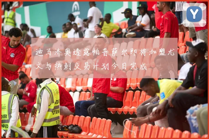迪马济奥透露帕普萨尔即将加盟尤文与热刺交易计划今日完成