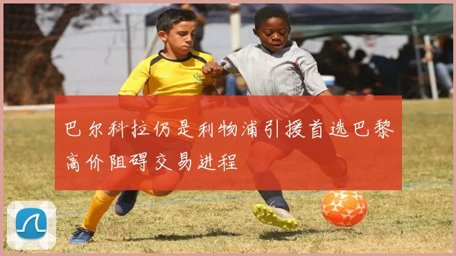 巴尔科拉仍是利物浦引援首选巴黎高价阻碍交易进程