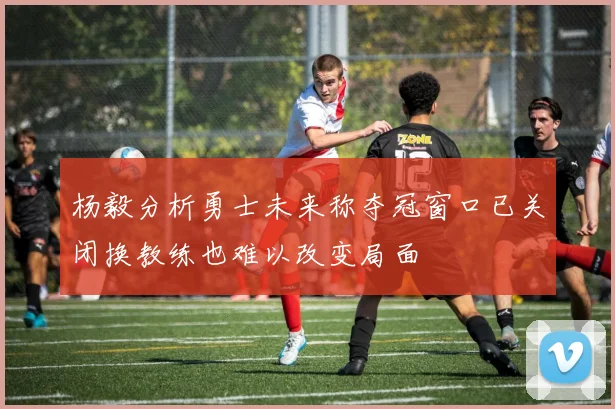 杨毅分析勇士未来称夺冠窗口已关闭换教练也难以改变局面