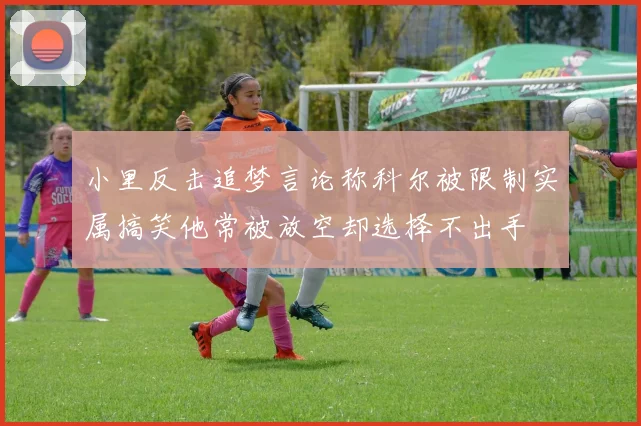 小里反击追梦言论称科尔被限制实属搞笑他常被放空却选择不出手