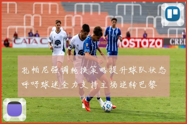 孔帕尼强调轮换策略提升球队状态呼吁球迷全力支持主场逆转巴黎