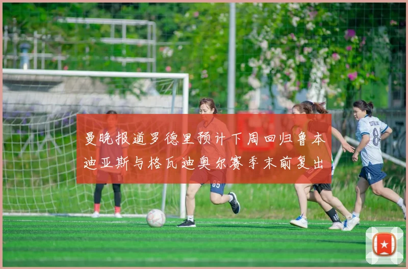 曼晚报道罗德里预计下周回归鲁本迪亚斯与格瓦迪奥尔赛季末前复出