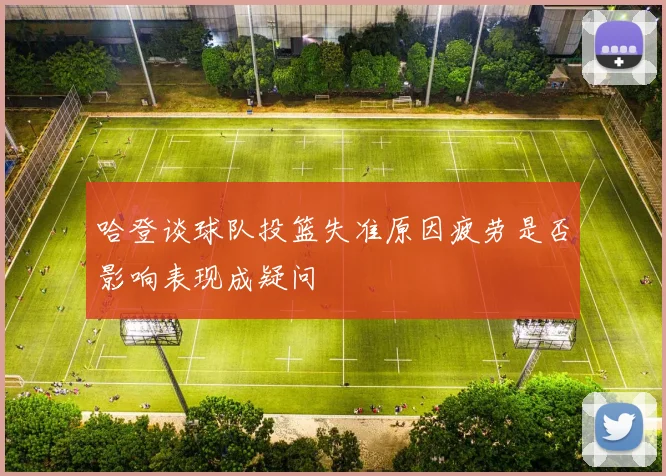 哈登谈球队投篮失准原因疲劳是否影响表现成疑问