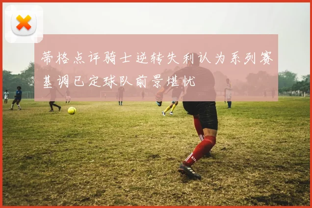 蒂格点评骑士逆转失利认为系列赛基调已定球队前景堪忧
