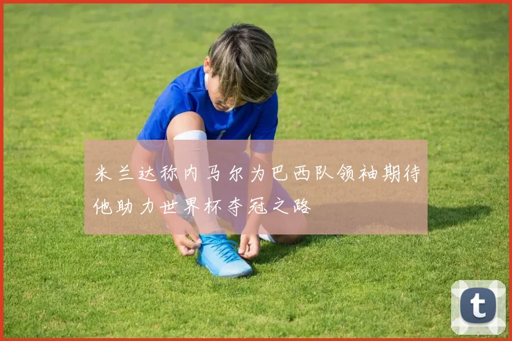 米兰达称内马尔为巴西队领袖期待他助力世界杯夺冠之路
