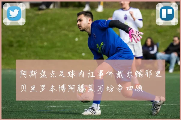 阿斯盘点足球内讧事件戴尔鲍耶里贝里罗本博阿滕莱万纷争回顾