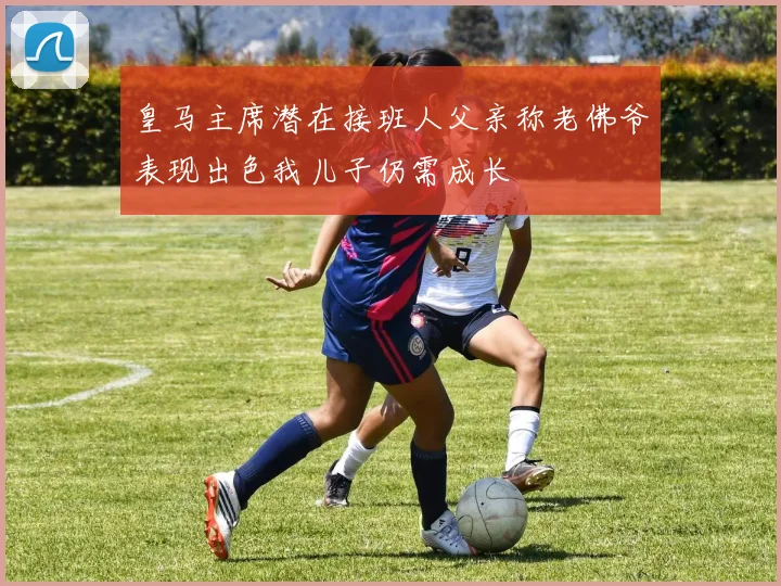 皇马主席潜在接班人父亲称老佛爷表现出色我儿子仍需成长