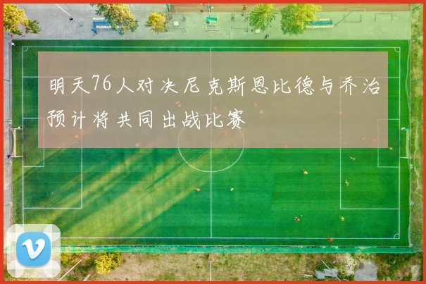 明天76人对决尼克斯恩比德与乔治预计将共同出战比赛