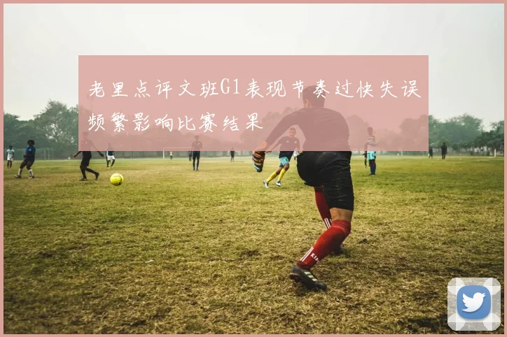 老里点评文班G1表现节奏过快失误频繁影响比赛结果