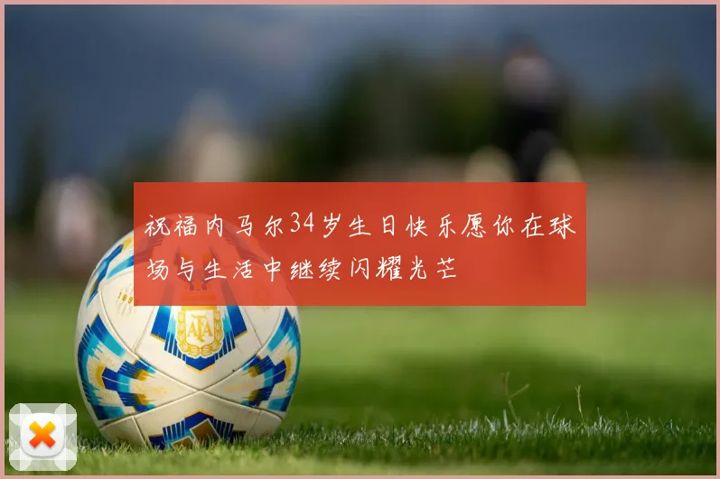 祝福内马尔34岁生日快乐愿你在球场与生活中继续闪耀光芒