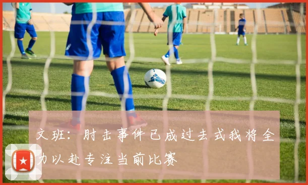 文班：肘击事件已成过去式我将全力以赴专注当前比赛