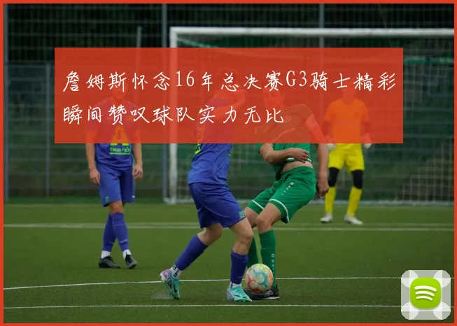 詹姆斯怀念16年总决赛G3骑士精彩瞬间赞叹球队实力无比