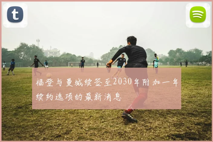 福登与曼城续签至2030年附加一年续约选项的最新消息