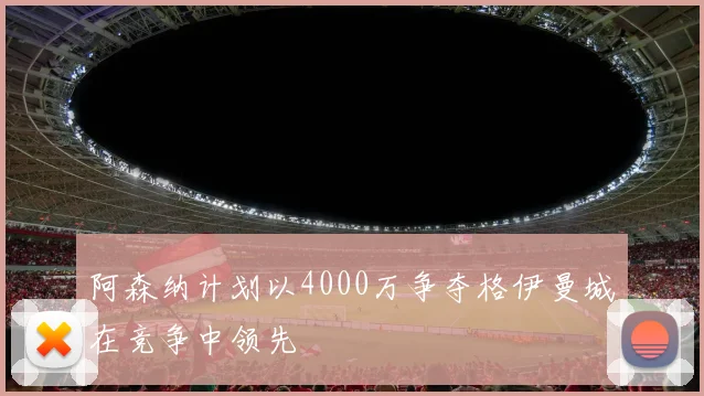 阿森纳计划以4000万争夺格伊曼城在竞争中领先
