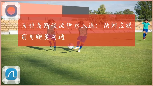 马特乌斯谈诺伊尔入选：纳帅应提前与鲍曼沟通