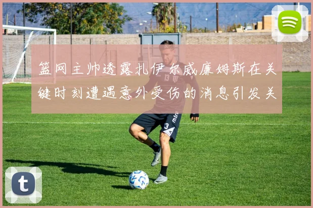 篮网主帅透露扎伊尔威廉姆斯在关键时刻遭遇意外受伤的消息引发关注