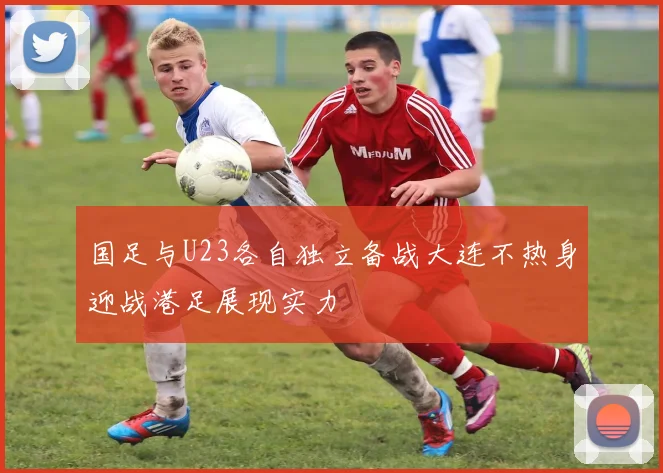国足与U23各自独立备战大连不热身迎战港足展现实力