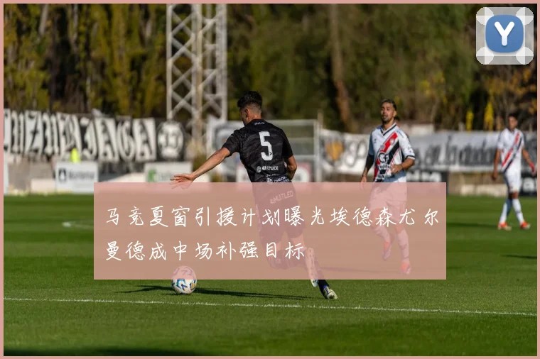 马竞夏窗引援计划曝光埃德森尤尔曼德成中场补强目标