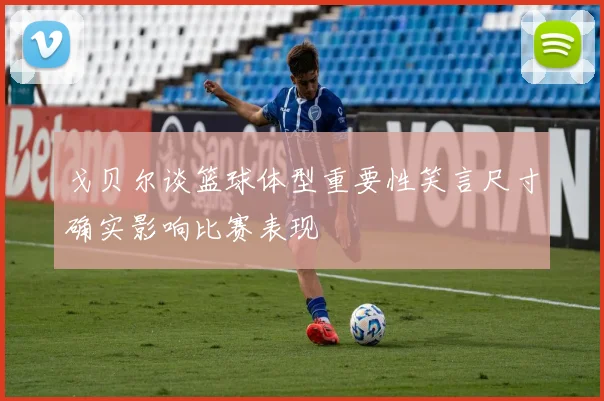 戈贝尔谈篮球体型重要性笑言尺寸确实影响比赛表现
