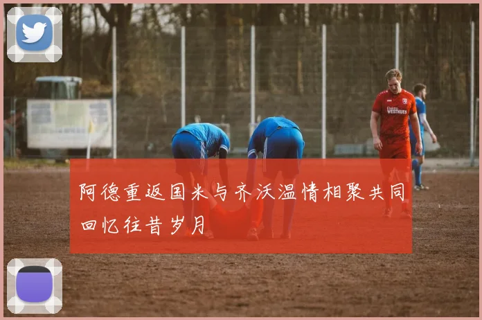 阿德重返国米与齐沃温情相聚共同回忆往昔岁月