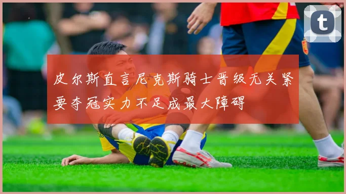 皮尔斯直言尼克斯骑士晋级无关紧要夺冠实力不足成最大障碍