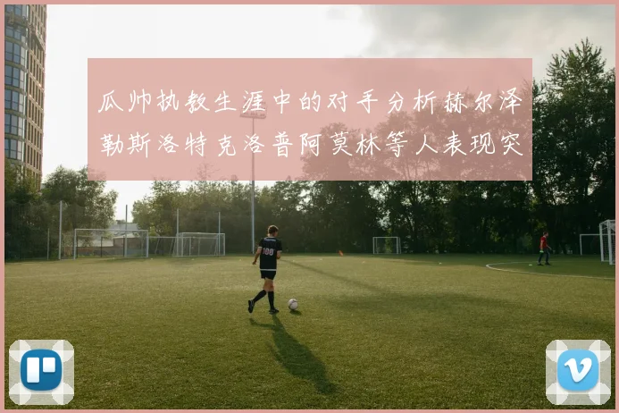 瓜帅执教生涯中的对手分析赫尔泽勒斯洛特克洛普阿莫林等人表现突出