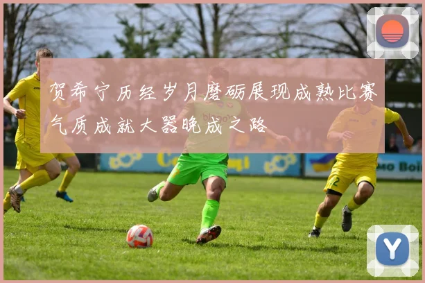 贺希宁历经岁月磨砺展现成熟比赛气质成就大器晚成之路
