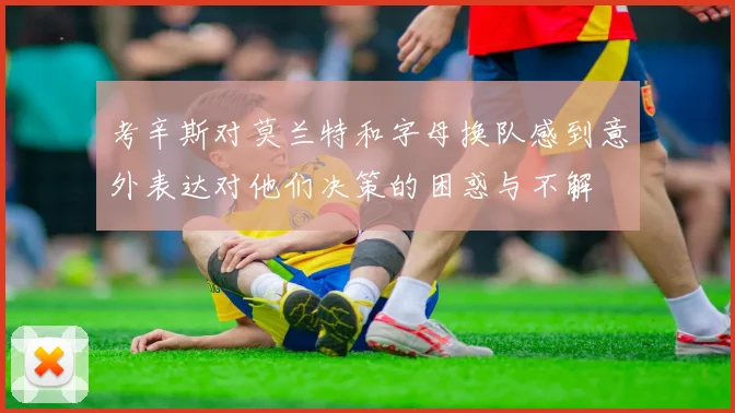 考辛斯对莫兰特和字母换队感到意外表达对他们决策的困惑与不解