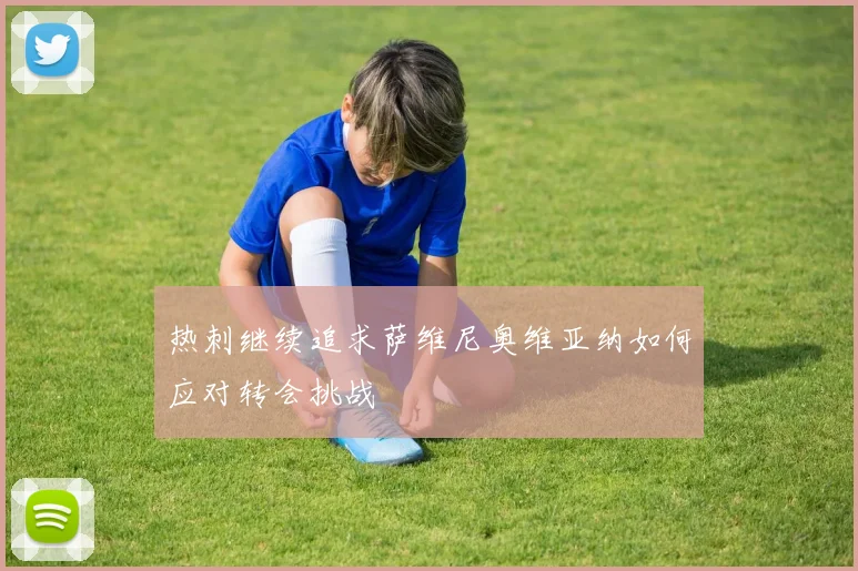 热刺继续追求萨维尼奥维亚纳如何应对转会挑战