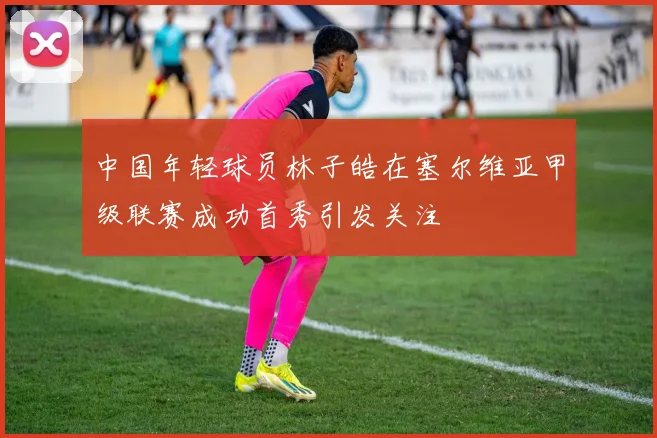 中国年轻球员林子皓在塞尔维亚甲级联赛成功首秀引发关注